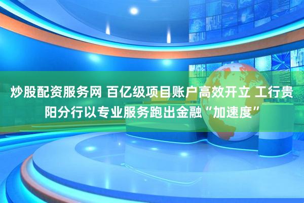 炒股配资服务网 百亿级项目账户高效开立 工行贵阳分行以专业服务跑出金融“加速度”