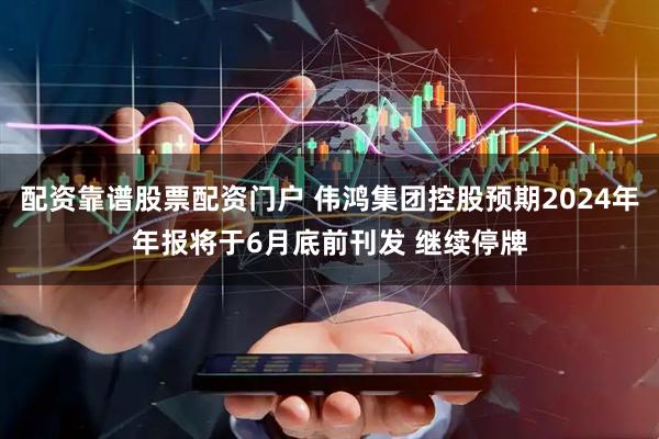配资靠谱股票配资门户 伟鸿集团控股预期2024年年报将于6月底前刊发 继续停牌