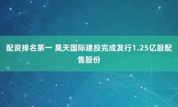 配资排名第一 昊天国际建投完成发行1.25亿股配售股份