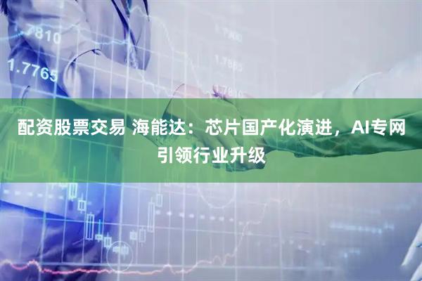 配资股票交易 海能达：芯片国产化演进，AI专网引领行业升级