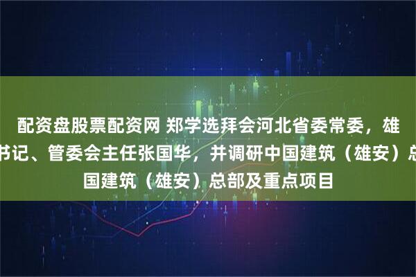 配资盘股票配资网 郑学选拜会河北省委常委，雄安新区党工委书记、管委会主任张国华，并调研中国建筑（雄安）总部及重点项目