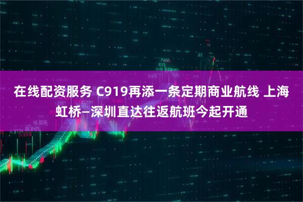 在线配资服务 C919再添一条定期商业航线 上海虹桥—深圳直达往返航班今起开通