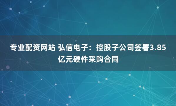 专业配资网站 弘信电子：控股子公司签署3.85亿元硬件采购合同