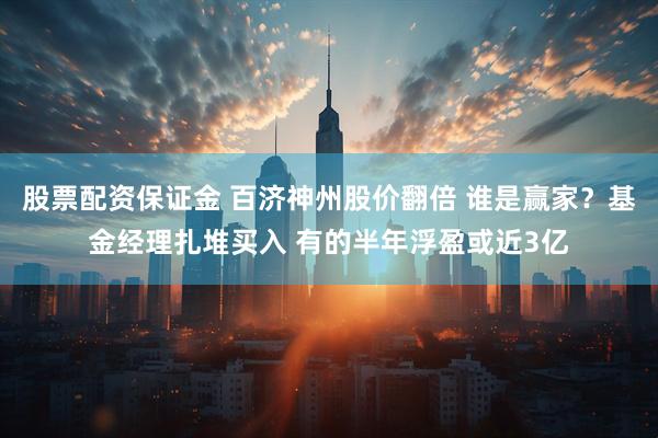 股票配资保证金 百济神州股价翻倍 谁是赢家？基金经理扎堆买入 有的半年浮盈或近3亿
