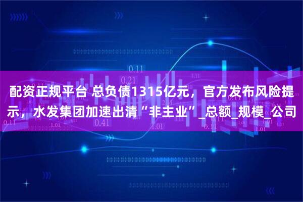 配资正规平台 总负债1315亿元，官方发布风险提示，水发集团加速出清“非主业”_总额_规模_公司