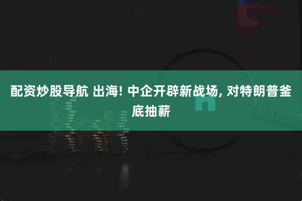 配资炒股导航 出海! 中企开辟新战场, 对特朗普釜底抽薪