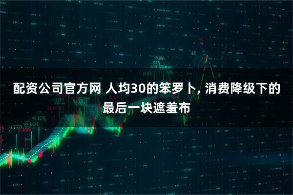 配资公司官方网 人均30的笨罗卜, 消费降级下的最后一块遮羞布