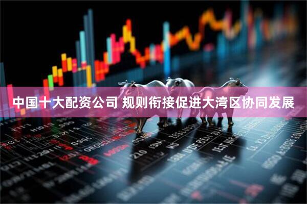 中国十大配资公司 规则衔接促进大湾区协同发展