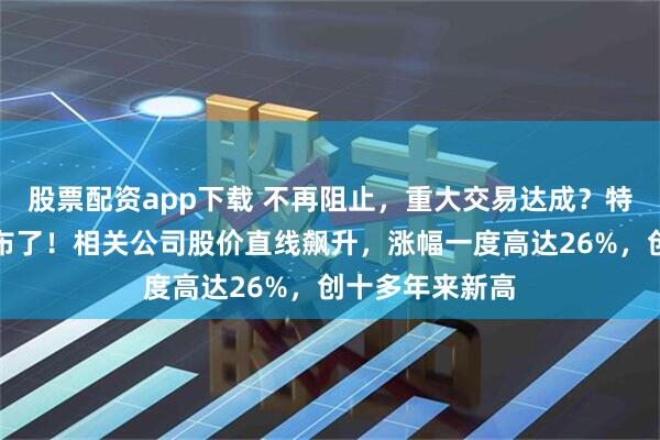 股票配资app下载 不再阻止，重大交易达成？特朗普，突然宣布了！相关公司股价直线飙升，涨幅一度高达26%，创十多年来新高
