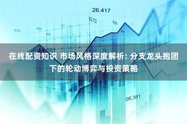 在线配资知识 市场风格深度解析: 分支龙头抱团下的轮动博弈与投资策略