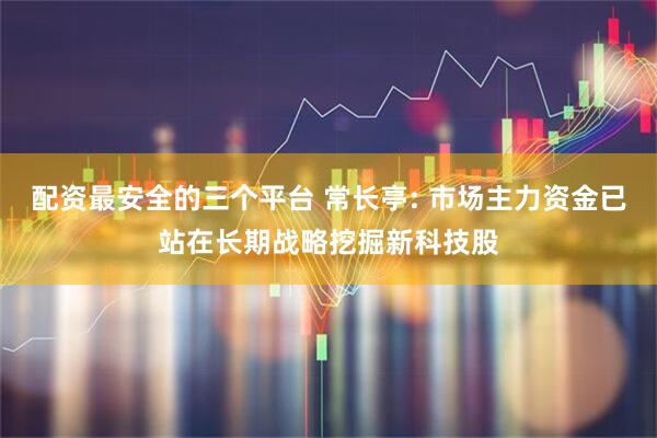 配资最安全的三个平台 常长亭: 市场主力资金已站在长期战略挖掘新科技股