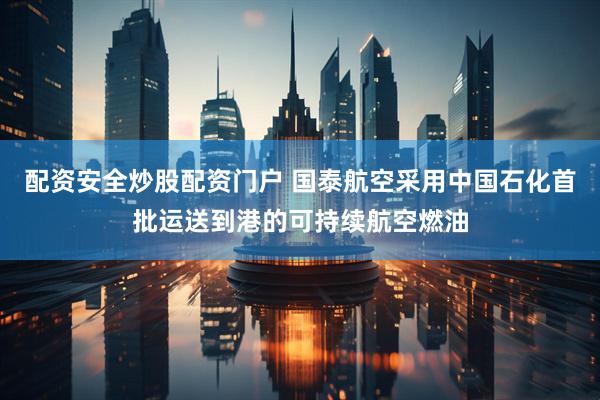 配资安全炒股配资门户 国泰航空采用中国石化首批运送到港的可持续航空燃油