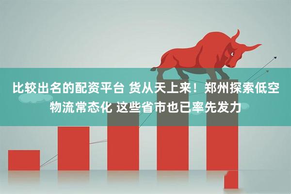 比较出名的配资平台 货从天上来！郑州探索低空物流常态化 这些省市也已率先发力
