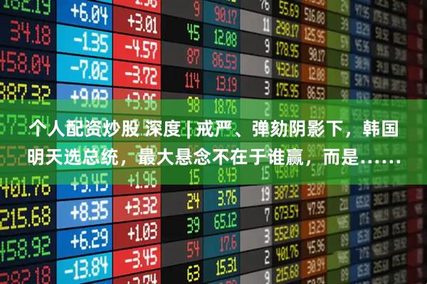 个人配资炒股 深度 | 戒严、弹劾阴影下，韩国明天选总统，最大悬念不在于谁赢，而是……