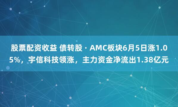 股票配资收益 债转股 · AMC板块6月5日涨1.05%，宇信科技领涨，主力资金净流出1.38亿元