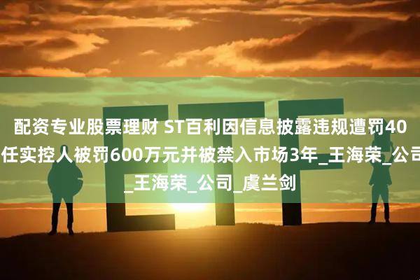 配资专业股票理财 ST百利因信息披露违规遭罚400万元 时任实控人被罚600万元并被禁入市场3年_王海荣_公司_虞兰剑