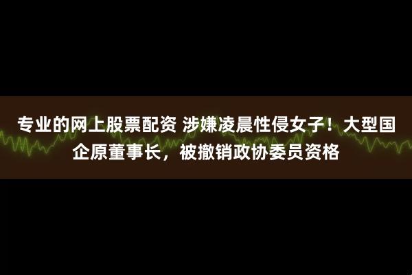 专业的网上股票配资 涉嫌凌晨性侵女子！大型国企原董事长，被撤销政协委员资格