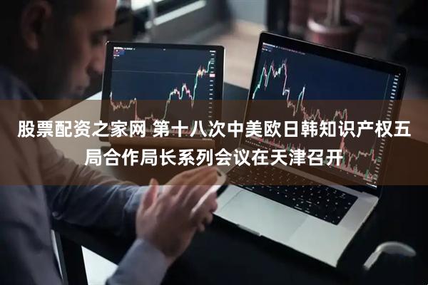 股票配资之家网 第十八次中美欧日韩知识产权五局合作局长系列会议在天津召开