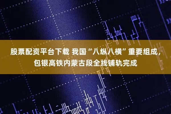股票配资平台下载 我国“八纵八横”重要组成，包银高铁内蒙古段全线铺轨完成