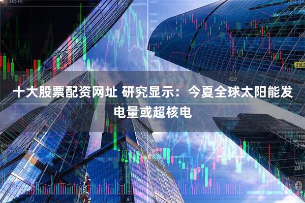 十大股票配资网址 研究显示：今夏全球太阳能发电量或超核电