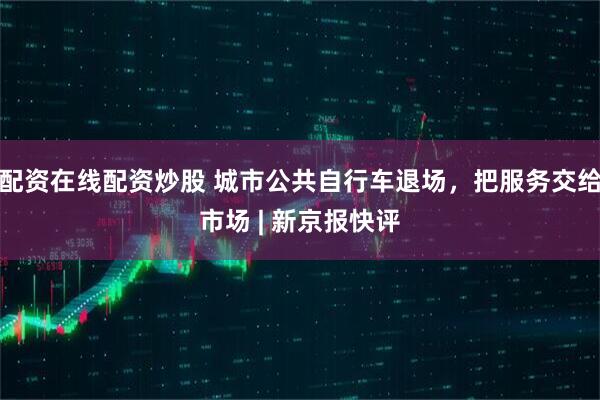 配资在线配资炒股 城市公共自行车退场，把服务交给市场 | 新京报快评