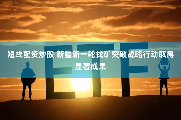 短线配资炒股 新疆新一轮找矿突破战略行动取得显著成果