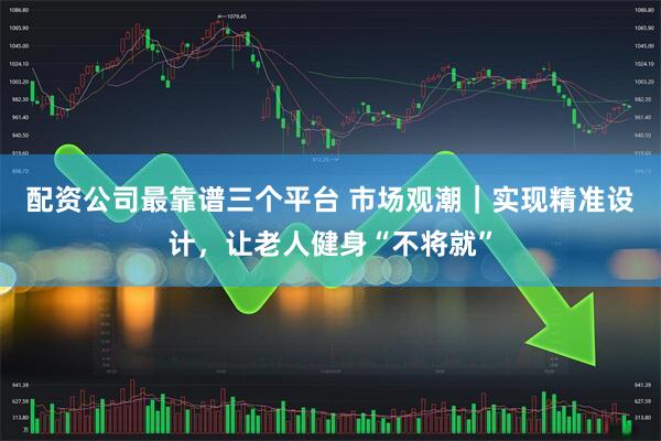 配资公司最靠谱三个平台 市场观潮｜实现精准设计，让老人健身“不将就”