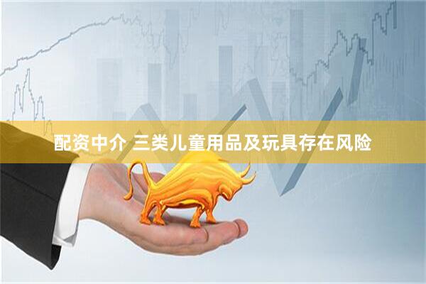 配资中介 三类儿童用品及玩具存在风险