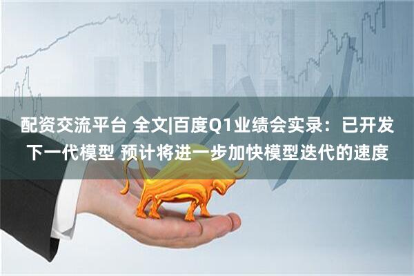 配资交流平台 全文|百度Q1业绩会实录：已开发下一代模型 预计将进一步加快模型迭代的速度