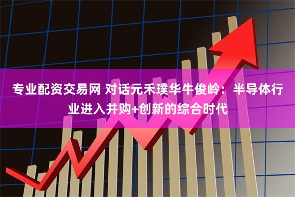 专业配资交易网 对话元禾璞华牛俊岭：半导体行业进入并购+创新的综合时代