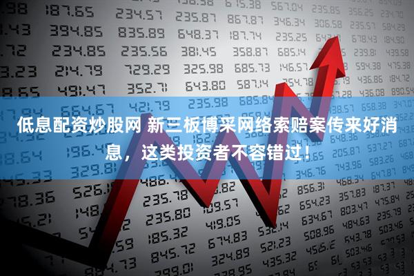 低息配资炒股网 新三板博采网络索赔案传来好消息，这类投资者不容错过！
