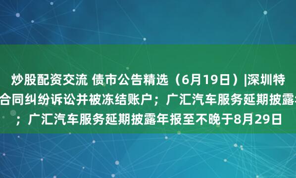 炒股配资交流 债市公告精选（6月19日）|深圳特区建设涉21.317亿元合同纠纷诉讼并被冻结账户；广汇汽车服务延期披露年报至不晚于8月29日