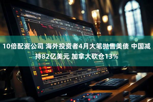 10倍配资公司 海外投资者4月大笔抛售美债 中国减持82亿美元 加拿大砍仓13%