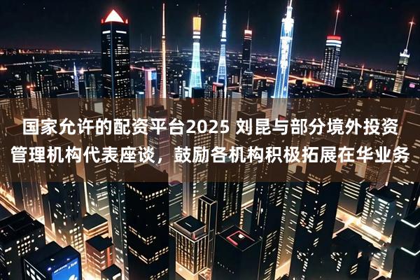 国家允许的配资平台2025 刘昆与部分境外投资管理机构代表座谈，鼓励各机构积极拓展在华业务