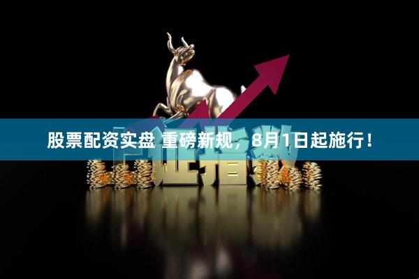 股票配资实盘 重磅新规，8月1日起施行！