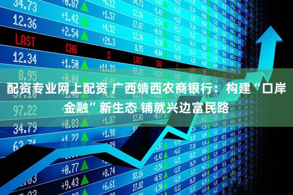 配资专业网上配资 广西靖西农商银行：构建“口岸金融”新生态 铺就兴边富民路