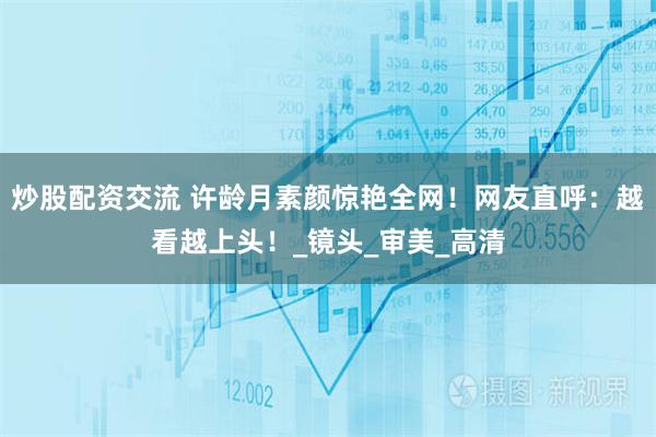 炒股配资交流 许龄月素颜惊艳全网！网友直呼：越看越上头！_镜头_审美_高清
