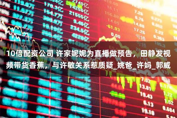10倍配资公司 许家妮妮为直播做预告，田静发视频带货香蕉，与许敏关系惹质疑_姚爸_许妈_郭威