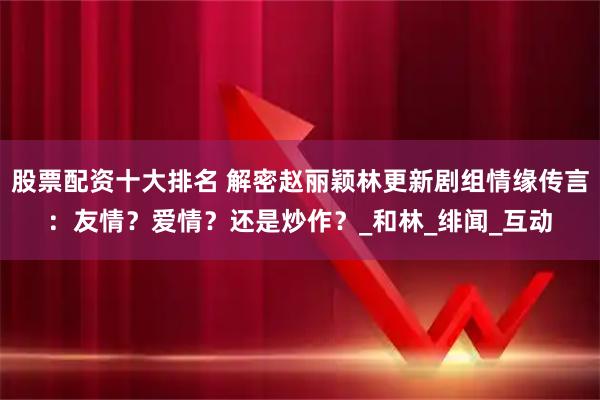 股票配资十大排名 解密赵丽颖林更新剧组情缘传言：友情？爱情？还是炒作？_和林_绯闻_互动
