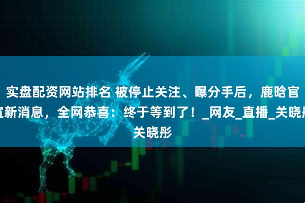 实盘配资网站排名 被停止关注、曝分手后，鹿晗官宣新消息，全网恭喜：终于等到了！_网友_直播_关晓彤