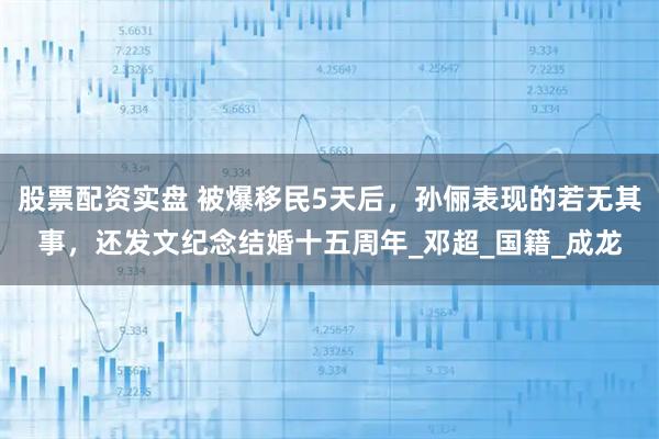 股票配资实盘 被爆移民5天后，孙俪表现的若无其事，还发文纪念结婚十五周年_邓超_国籍_成龙