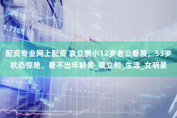 配资专业网上配资 袁立携小12岁老公看展，53岁状态惊艳，看不出年龄差_袁立和_生活_女明星