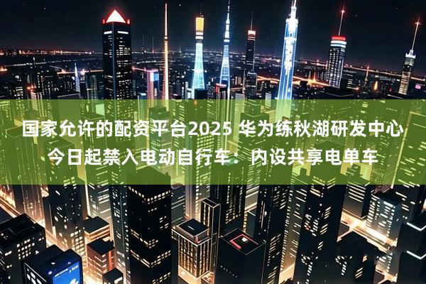 国家允许的配资平台2025 华为练秋湖研发中心今日起禁入电动自行车：内设共享电单车