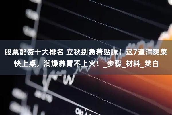 股票配资十大排名 立秋别急着贴膘！这7道清爽菜快上桌，润燥养胃不上火！_步骤_材料_茭白