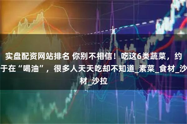 实盘配资网站排名 你别不相信！吃这6类蔬菜，约等于在“喝油”，很多人天天吃却不知道_素菜_食材_沙拉
